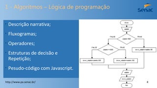 1 - Algoritmos – Lógica de programação
•
Descrição narrativa;
•
Fluxogramas;
•
Operadores;
•
Estruturas de decisão e
Repetição;
•
Pesudo-código com Javascript.
http://www.pa.senac.br/ 4
 