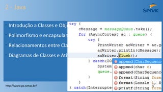 2 - Java
•
Introdução a Classes e Objetos.
•
Polimorfismo e encapsulamento.
•
Relacionamentos entre Classes.
•
Diagramas de Classes e Atividades.
http://www.pa.senac.br/ 5
 