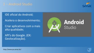 3 – Android Studio
•
IDE oficial do Android;
•
Acelera o desenvolvimento;
•
Criar aplicativos com a mais
alta qualidade;
•
API's do Google. (EX:
Geolocalização).
http://www.pa.senac.br/ 6
 