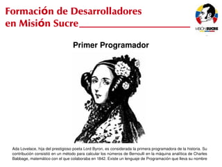 Formación de Desarrolladores
en Misión Sucre

                                    Primer Programador




   Ada Lovelace, hija del prestigioso poeta Lord Byron, es considerada la primera programadora de la historia. Su 
   contribución consistió en un método para calcular los números de Bernoulli en la máquina analítica de Charles 
                                                            
   Babbage, matemático con el que colaboraba en 1842. Existe un lenguaje de Programación que lleva su nombre
 