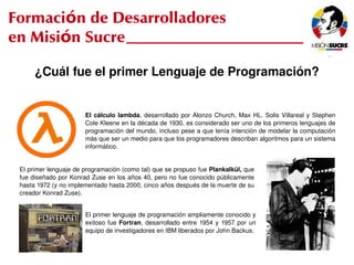 Formación de Desarrolladores
en Misión Sucre

          ¿Cuál fue el primer Lenguaje de Programación?


                           El  cálculo  lambda,  desarrollado  por  Alonzo  Church,  Max  HL.  Solis  Villareal  y  Stephen 
                           Cole Kleene en la década de 1930, es considerado ser uno de los primeros lenguajes de 
                           programación del mundo, incluso pese a que tenía intención de modelar la computación 
                           más que ser un medio para que los programadores describan algoritmos para un sistema 
                           informático. 


     El primer lenguaje de programación (como tal) que se propuso fue Plankalkül, que 
     fue diseñado por Konrad Zuse en los años 40, pero no fue conocido públicamente 
     hasta 1972 (y no implementado hasta 2000, cinco años después de la muerte de su 
     creador Konrad Zuse).


                           El primer lenguaje de programación ampliamente conocido y 
                           exitoso  fue  Fortran,  desarrollado  entre  1954  y  1957  por  un 
                           equipo de investigadores en IBM liberados por John Backus. 

                                                               
 