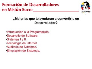 Formación de Desarrolladores
en Misión Sucre

          ¿Materias que te ayudaran a convertirte en 
                       Desarrollador?

     ●Introducción a la Programación.
     ●Desarrollo de Software.

     ●Sistemas I y II.

     ●Tecnología de Internet.

     ●Auditoria de Sistemas.

     ●Simulación de Sistemas.




                                   
 