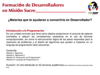 Formación de Desarrolladores
en Misión Sucre
         ¿Materias que te ayudaran a convertirte en Desarrollador?


     Introducción a la Programación
     Es una unidad curricular que tiene como objetivo proporcionar el conjunto de saberes 
     orientados  a  adquirir  las  competencias  necesarias  en  el  uso  de  técnicas 
     computacionales,  así  como  la  estructuración  lógica  de  los  pasos  requeridos  para  la 
     resolución  de  problemas  y  el  diseño  de  algoritmos  que  ayuden  a  implantar  en  un 
     lenguaje de programación tales soluciones.

     Contenido
     ●Modulo I. Algoritmia.
     ●Modulo II. Algoritmia II.

     ●Modulo III. Introducción a la Programación.

     ●Modulo IV. Lenguaje de Programación C.




     Duración: Un año distribuido en 42 semanas académicas (tres trimestres de catorce semanas cada 
     uno)
                                                     
 