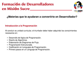 Formación de Desarrolladores
en Misión Sucre
      ¿Materias que te ayudaran a convertirte en Desarrollador?


     Introducción a la Programación

     Al concluir es unidad curricular, el triunfador debe haber adquirido los conocimientos 
     necesarios en:

       ●   Desarrollo de lógica de Programación.
       ●   Diseño de Algoritmos.
       ●   Elaboración de Diagramas de Flujo.
       ●   Programación Estructurada.
       ●   Codificación en Lenguajes de Programación.
       ●   Primero pasos en un Lenguaje de Programación.



                                                  
 