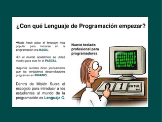 Formación de Desarrolladores
en Misión Sucre
     ¿Con qué Lenguaje de Programación empezar?

     ●Hasta  hace  poco  el  lenguaje  mas 
     popular  para  iniciarse  en  la 
     programación era BASIC.

     En  el  mundo  académico  se  utilizó 
     ●


     mucho para este fin el PASCAL.

     ●Algunos  puristas  dicen  jocosamente 
     que  los  verdaderos  desarrolladores 
     programan en BINARIO.


     Dentro  de  Misión  Sucre  el 
     escogido para introducir a los 
     estudiantes  al  mundo  de  la 
     programación es Lenguaje C.
        

                                                
 