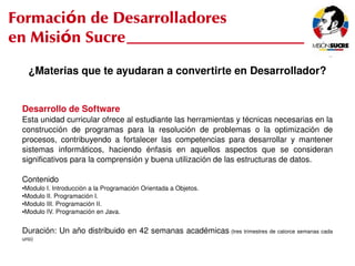 Formación de Desarrolladores
en Misión Sucre
         ¿Materias que te ayudaran a convertirte en Desarrollador?


     Desarrollo de Software
     Esta unidad curricular ofrece al estudiante las herramientas y técnicas necesarias en la 
     construcción  de  programas  para  la  resolución  de  problemas  o  la  optimización  de 
     procesos,  contribuyendo  a  fortalecer  las  competencias  para  desarrollar  y  mantener 
     sistemas  informáticos,  haciendo  énfasis  en  aquellos  aspectos  que  se  consideran 
     significativos para la comprensión y buena utilización de las estructuras de datos.

     Contenido
     ●Modulo I. Introducción a la Programación Orientada a Objetos.
     ●Modulo II. Programación I.

     ●Modulo III. Programación II.

     ●Modulo IV. Programación en Java.




     Duración: Un año distribuido en 42 semanas académicas  (tres trimestres de catorce semanas cada 
     uno)
                                                            
 