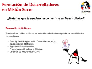 Formación de Desarrolladores
en Misión Sucre
      ¿Materias que te ayudaran a convertirte en Desarrollador?


     Desarrollo de Software

     Al concluir es unidad curricular, el triunfador debe haber adquirido los conocimientos 
     necesarios en:

       ●   Paradigma de Programación Orientada a Objetos.
       ●   Tipos de datos abstractos.
       ●   Algoritmos fundamentales.
       ●   Programación Orientada a Objetos.
       ●   Lenguaje de Programación Java.




                                                  
 