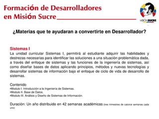 Formación de Desarrolladores
en Misión Sucre
         ¿Materias que te ayudaran a convertirte en Desarrollador?


     Sistemas I
     La  unidad  curricular  Sistemas  I,  permitirá  al  estudiante  adquirir  las  habilidades  y 
     destrezas necesarias para identificar las soluciones a una situación problemática dada, 
     a  través  del  enfoque  de  sistemas  y  las  funciones  de  la  ingeniería  de  sistemas,  así 
     como  diseñar  bases  de  datos  aplicando  principios,  métodos  y  nuevas  tecnologías  y 
     desarrollar sistemas de información bajo el enfoque de ciclo de vida de desarrollo de 
     sistemas.

     Contenido
     ●Modulo I. Introducción a la Ingeniería de Sistemas.
     ●Modulo II. Base de Datos.
     ●Modulo III. Análisis y Diseño de Sistemas de Información.




     Duración: Un año distribuido en 42 semanas académicas  (tres trimestres de catorce semanas cada 
     uno)
                                                             
 