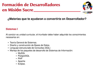 Formación de Desarrolladores
en Misión Sucre
      ¿Materias que te ayudaran a convertirte en Desarrollador?


     Sistemas I

     Al concluir es unidad curricular, el triunfador debe haber adquirido los conocimientos 
     necesarios en:

       ●   Teoría General de Sistemas.
       ●   Diseño y construcción de Bases de Datos.
       ●   Lenguaje estructurado de Consultas (SQL)
       ●   Manejo de los paquetes de desarrollo de Sistemas de Información:
                 ● MySQL

                 ● PostgreSQL

                 ● PHP

                 ● Apache

                 ● Eclipse.

                                                  
 