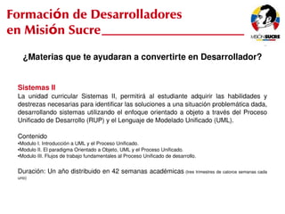 Formación de Desarrolladores
en Misión Sucre
         ¿Materias que te ayudaran a convertirte en Desarrollador?


     Sistemas II
     La  unidad  curricular  Sistemas  II,  permitirá  al  estudiante  adquirir  las  habilidades  y 
     destrezas necesarias para identificar las soluciones a una situación problemática dada, 
     desarrollando  sistemas  utilizando  el  enfoque  orientado  a  objeto  a  través  del  Proceso 
     Unificado de Desarrollo (RUP) y el Lenguaje de Modelado Unificado (UML).

     Contenido
     ●Modulo I. Introducción a UML y el Proceso Unificado.
     ●Modulo II. El paradigma Orientado a Objeto, UML y el Proceso Unificado.

     ●Modulo III. Flujos de trabajo fundamentales al Proceso Unificado de desarrollo.




     Duración: Un año distribuido en 42 semanas académicas  (tres trimestres de catorce semanas cada 
     uno)



                                                             
 