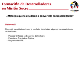 Formación de Desarrolladores
en Misión Sucre
      ¿Materias que te ayudaran a convertirte en Desarrollador?


     Sistemas II

     Al concluir es unidad curricular, el triunfador debe haber adquirido los conocimientos 
     necesarios en:

       ●   Proceso Unificado en Desarrollo de Software.
       ●   Paradigma Orientado a Objetos.
       ●   Diagramación UML.




                                                  
 