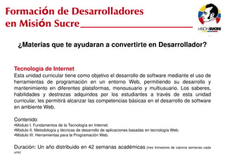 Formación de Desarrolladores
en Misión Sucre
         ¿Materias que te ayudaran a convertirte en Desarrollador?


     Tecnología de Internet
     Esta unidad curricular tiene como objetivo el desarrollo de software mediante el uso de 
     herramientas  de  programación  en  un  entorno  Web,  permitiendo  su  desarrollo  y 
     mantenimiento  en  diferentes  plataformas,  monousuario  y  multiusuario.  Los  saberes, 
     habilidades  y  destrezas  adquiridos  por  los  estudiantes  a  través  de  esta  unidad 
     curricular, les permitirá alcanzar las competencias básicas en el desarrollo de software 
     en ambiente Web.

     Contenido
     ●Módulo I. Fundamentos de la Tecnología en Internet.
     ●Módulo II. Metodología y técnicas de desarrollo de aplicaciones basadas en tecnología Web.
     ●Módulo III. Herramientas para la Programación Web.




     Duración: Un año distribuido en 42 semanas académicas  (tres trimestres de catorce semanas cada 
     uno)
                                                            
 