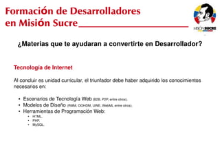 Formación de Desarrolladores
en Misión Sucre
      ¿Materias que te ayudaran a convertirte en Desarrollador?


     Tecnología de Internet

     Al concluir es unidad curricular, el triunfador debe haber adquirido los conocimientos 
     necesarios en:

       ●   Escenarios de Tecnología Web (B2B, P2P, entre otros).
       ●   Modelos de Diseño (RMM, OOHDM, UWE, WebML entre otros).
       ●   Herramientas de Programación Web:
             ●   HTML.
             ●   PHP.
             ●   MySQL.




                                                       
 