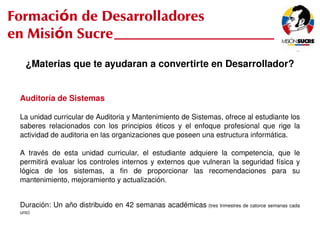 Formación de Desarrolladores
en Misión Sucre
       ¿Materias que te ayudaran a convertirte en Desarrollador?


     Auditoría de Sistemas

     La unidad curricular de Auditoria y Mantenimiento de Sistemas, ofrece al estudiante los 
     saberes  relacionados  con  los  principios  éticos  y  el  enfoque  profesional  que  rige  la 
     actividad de auditoria en las organizaciones que poseen una estructura informática. 

     A  través  de  esta  unidad  curricular,  el  estudiante  adquiere  la  competencia,  que  le 
     permitirá  evaluar  los  controles  internos  y  externos  que  vulneran  la  seguridad  física  y 
     lógica  de  los  sistemas,  a  fin  de  proporcionar  las  recomendaciones  para  su 
     mantenimiento, mejoramiento y actualización.


     Duración: Un año distribuido en 42 semanas académicas  (tres trimestres de catorce semanas cada 
     uno)

                                                      
 