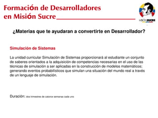 Formación de Desarrolladores
en Misión Sucre
       ¿Materias que te ayudaran a convertirte en Desarrollador?


     Simulación de Sistemas

     La unidad curricular Simulación de Sistemas proporcionará al estudiante un conjunto
     de saberes orientados a la adquisición de competencias necesarias en el uso de las
     técnicas de simulación a ser aplicadas en la construcción de modelos matemáticos;
     generando eventos probabilísticos que simulan una situación del mundo real a través
     de un lenguaje de simulación.




     Duración: dos trimestres de catorce semanas cada uno


                                                             
 