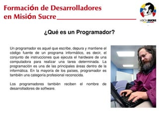 Formación de Desarrolladores
en Misión Sucre

                            ¿Qué es un Programador?

     Un programador es aquel que escribe, depura y mantiene el 
     código  fuente  de  un  programa  informático,  es  decir,  el 
     conjunto  de  instrucciones  que  ejecuta  el  hardware  de  una 
     computadora  para  realizar  una  tarea  determinada.  La 
     programación  es  una  de  las  principales  áreas  dentro  de  la 
     informática.  En  la  mayoría  de  los  países,  programador  es 
     también una categoría profesional reconocida.

     Los  programadores  también  reciben  el  nombre  de 
     desarrolladores de software.




                                                     
 
