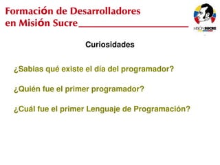 Formación de Desarrolladores
en Misión Sucre

                       Curiosidades


     ¿Sabias qué existe el día del programador?

     ¿Quién fue el primer programador?

     ¿Cuál fue el primer Lenguaje de Programación?




                               
 