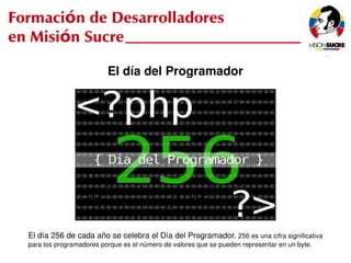 Formación de Desarrolladores
en Misión Sucre

                              El día del Programador




     El día 256 de cada año se celebra el Día del Programador. 256 es una cifra significativa 
                                                    
     para los programadores porque es el número de valores que se pueden representar en un byte.
 