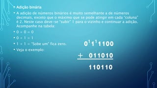 • Adição binária
• A adição de números binários é muito semelhante a de números
decimais, exceto que o máximo que se pode atingir em cada “coluna”
é 2. Neste caso deve-se “subir” 1 para o vizinho e continuar a adição.
Acompanhe na tabela:
• 0 + 0 = 0
• 0 + 1 = 1
• 1 + 1 = “Sobe um” fica zero.
• Veja o exemplo:
0¹1¹1100
+ 011010
110110
 
