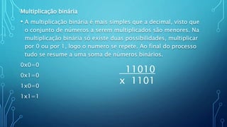 Multiplicação binária
• A multiplicação binária é mais simples que a decimal, visto que
o conjunto de números a serem multiplicados são menores. Na
multiplicação binária só existe duas possibilidades, multiplicar
por 0 ou por 1, logo o numero se repete. Ao final do processo
tudo se resume a uma soma de números binários.
0x0=0
0x1=0
1x0=0
1x1=1
11010
x 1101
 