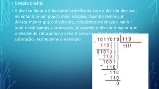 • Divisão binária
• A divisão binária é bastante semelhante com a divisão decimal,
no entanto é um pouco mais simples. Quando temos um
divisor menor que o dividendo, colocamos na chave o valor 1
(um) e realizamos a subtração. Já quando o divisor é maior que
o dividendo colocamos o valor 0 (zero) na chave e realizamos a
subtração. Acompanhe o exemplo:
 