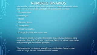 NÚMEROS BINÁRIOS
Hoje em dia, o termo digital tornou-se parte do nosso vocabulário diário.
Isso se deve a sua ampla utilização em quase todas as áreas:
• Computadores,
• Automação,
• Robôs,
• Ciência médica,
• Transportes,
• Telecomunicações,
• Exploração espacial e muito mais.
Um Sistema Digital é uma combinação de dispositivos projetados para
manipular informação lógica ou quantidade física que são representadas
no formato digital, ou valores discretos.
Diferentemente, no sistema analógico as quantidades físicas podem
variar ao longo de uma faixa contínua de valores.
 