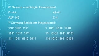 6° Resolva a subtração Hexadecimal
F1-AA A2-41
A2F-142 C-4
7°Converta Binário em Hexadecimal:
1101 1001 1111 1 1011 0110 1010
1011 1011 1111 111 0101 1011 0101
111 1011 0110 0111 110 1010 1101 10101
 