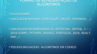 FORMAS DE REPRESENTAÇÃO DE
ALGORITMOS
• FLUXOGRAMA
• LINGUAGEM NATURAL (PORTUGUÊS, INGLÊS, ESPANHOL....)
• LINGUAGEM INTERMEDIARIA OU ARTIFICIAL: (MYSQL, C++,
JAVA SCRIPT, PYTHON, VISUALG, PORTUGOL, JAVA, REACT,
PHP...)
• PSEUDOLINGUAGENS: ALGORITMOS EM CODIGO
 