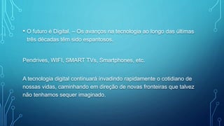 • O futuro é Digital. – Os avanços na tecnologia ao longo das últimas
três décadas têm sido espantosos.
Pendrives, WIFI, SMART TVs, Smartphones, etc.
A tecnologia digital continuará invadindo rapidamente o cotidiano de
nossas vidas, caminhando em direção de novas fronteiras que talvez
não tenhamos sequer imaginado.
 