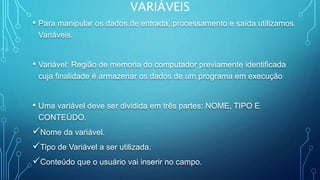 VARIÁVEIS
• Para manipular os dados de entrada, processamento e saída utilizamos
Variáveis.
• Variável: Região de memoria do computador previamente identificada
cuja finalidade é armazenar os dados de um programa em execução
• Uma variável deve ser dividida em três partes: NOME, TIPO E
CONTEÚDO.
Nome da variável.
Tipo de Variável a ser utilizada.
Conteúdo que o usuário vai inserir no campo.
 