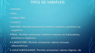 TIPOS DE VARIÁVEIS
• INTEIRO
• REAL
• CARACTERE
• LOGICO
INTEIRO: Permite armazenar números inteiros, positivos ou
negativos.
REAL: Permite armazenar números inteiros ou fracionários,
positivos e negativos.
CARACETERE: Permite armazenar valores textuais
alfanuméricos.
LOGICO(BOOLEANO): Permite armazenar valores lógicos, do
 