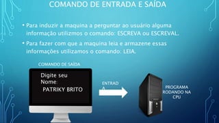 COMANDO DE ENTRADA E SAÍDA
• Para induzir a maquina a perguntar ao usuário alguma
informação utilizmos o comando: ESCREVA ou ESCREVAL.
• Para fazer com que a maquina leia e armazene essas
informações utilizamos o comando: LEIA.
COMANDO DE SAÍDA
ENTRAD
A PROGRAMA
RODANDO NA
CPU
Digite seu
Nome:
PATRIKY BRITO
 