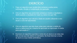 EXERCÍCIO
1. Faça um algoritmo que receba dois números e exiba soma,
subtração, divisão e multiplicação da operação
2. Crie um algoritmo que some dois números e mostre o resultado e
alerte quando o resultado for maior ou menor do que 100.
3. Crie um algoritmo que calcule a idade do usuário utilizando o ano
atual e o ano de nascimento.
4. Crie um algoritmo que leia duas notas para calcular a média do
aluno e determinar se o mesmo foi aprovado ou reprovado. A média
para aprovação é 7
5. Escrever um algoritmo que leia o nome de um aluno e as notas das
três provas que ele obteve no semestre. No final informar o nome
do aluno e a sua média (aritmética).
 