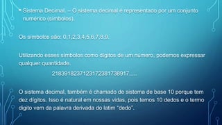 • Sistema Decimal. – O sistema decimal é representado por um conjunto
numérico (símbolos).
Os símbolos são: 0,1,2,3,4,5,6,7,8,9.
Utilizando esses símbolos como dígitos de um número, podemos expressar
qualquer quantidade.
2183918237123172381738917.....
O sistema decimal, também é chamado de sistema de base 10 porque tem
dez dígitos. Isso é natural em nossas vidas, pois temos 10 dedos e o termo
digito vem da palavra derivada do latim “dedo”.
 