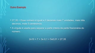 Outro Exemplo:
• 27,35 = Esse número é igual a 2 dezenas mais 7 unidades, mais três
décimos, mais 5 centésimos.
• A vírgula é usada para separar a parte inteira da parte fracionária do
número.
2x10 + 7 + 3x 0,1 + 5x0,01 = 27,35
 