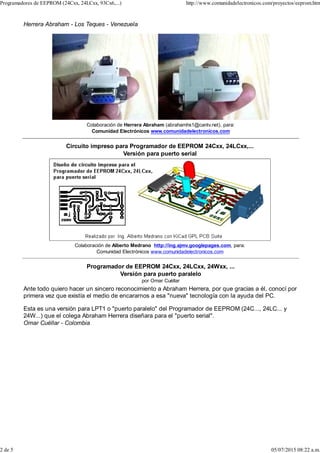 Herrera Abraham - Los Teques - Venezuela
Colaboración de Herrera Abraham (abrahamhs1@cantv.net), para:
Comunidad Electrónicos www.comunidadelectronicos.com
Circuito impreso para Programador de EEPROM 24Cxx, 24LCxx,...
Versión para puerto serial
Colaboración de Alberto Medrano http://ing.ajmv.googlepages.com, para:
Comunidad Electrónicos www.comunidadelectronicos.com
Programador de EEPROM 24Cxx, 24LCxx, 24Wxx, ...
Versión para puerto paralelo
por Omar Cuéllar
Ante todo quiero hacer un sincero reconocimiento a Abraham Herrera, por que gracias a él, conocí por
primera vez que existía el medio de encararnos a esa "nueva" tecnología con la ayuda del PC.
Esta es una versión para LPT1 o "puerto paralelo" del Programador de EEPROM (24C..., 24LC... y
24W...) que el colega Abraham Herrera diseñara para el "puerto serial".
Omar Cuéllar - Colombia
Programadores de EEPROM (24Cxx, 24LCxx, 93Cx6,...) http://www.comunidadelectronicos.com/proyectos/eeprom.htm
2 de 5 05/07/2015 08:22 a.m.
 