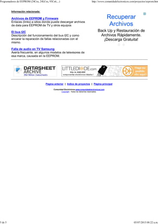 Información relacionada:
Archivos de EEPROM y Firmware
Enlaces (links) a sitios donde puede descargar archivos
de data para EEPROM de TV y otros equipos
El bus I2C
Descripción del funcionamiento del bus I2C y como
encarar la reparación de fallas relacionadas con el
mismo.
Falla de audio en TV Samsung
Avería frecuente, en algunos modelos de televisores de
esa marca, causada en la EEPROM.
Página anterior | Indice de proyectos | Página principal
Comunidad Electrónicos www.comunidadelectronicos.com
Copyright - Todos los derechos reservados.
Recuperar
Archivos
Back Up y Restauración de
Archivos Rápidamente.
¡Descarga Gratuita!
Programadores de EEPROM (24Cxx, 24LCxx, 93Cx6,...) http://www.comunidadelectronicos.com/proyectos/eeprom.htm
5 de 5 05/07/2015 08:22 a.m.
 