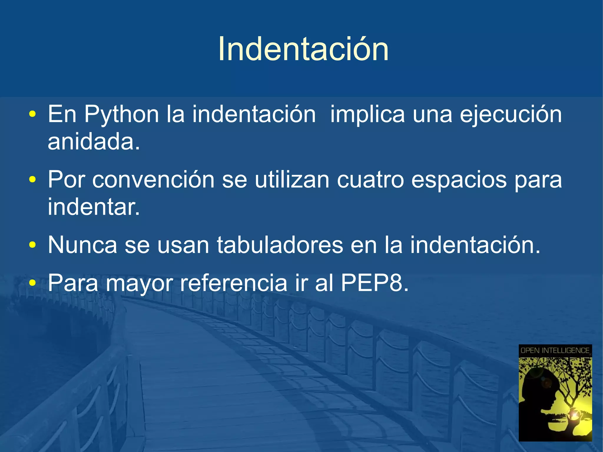 Indentación
●

●

En Python la indentación implica una ejecución
anidada.
Por convención se utilizan cuatro espacios para
indentar.

●

Nunca se usan tabuladores en la indentación.

●

Para mayor referencia ir al PEP8.

 