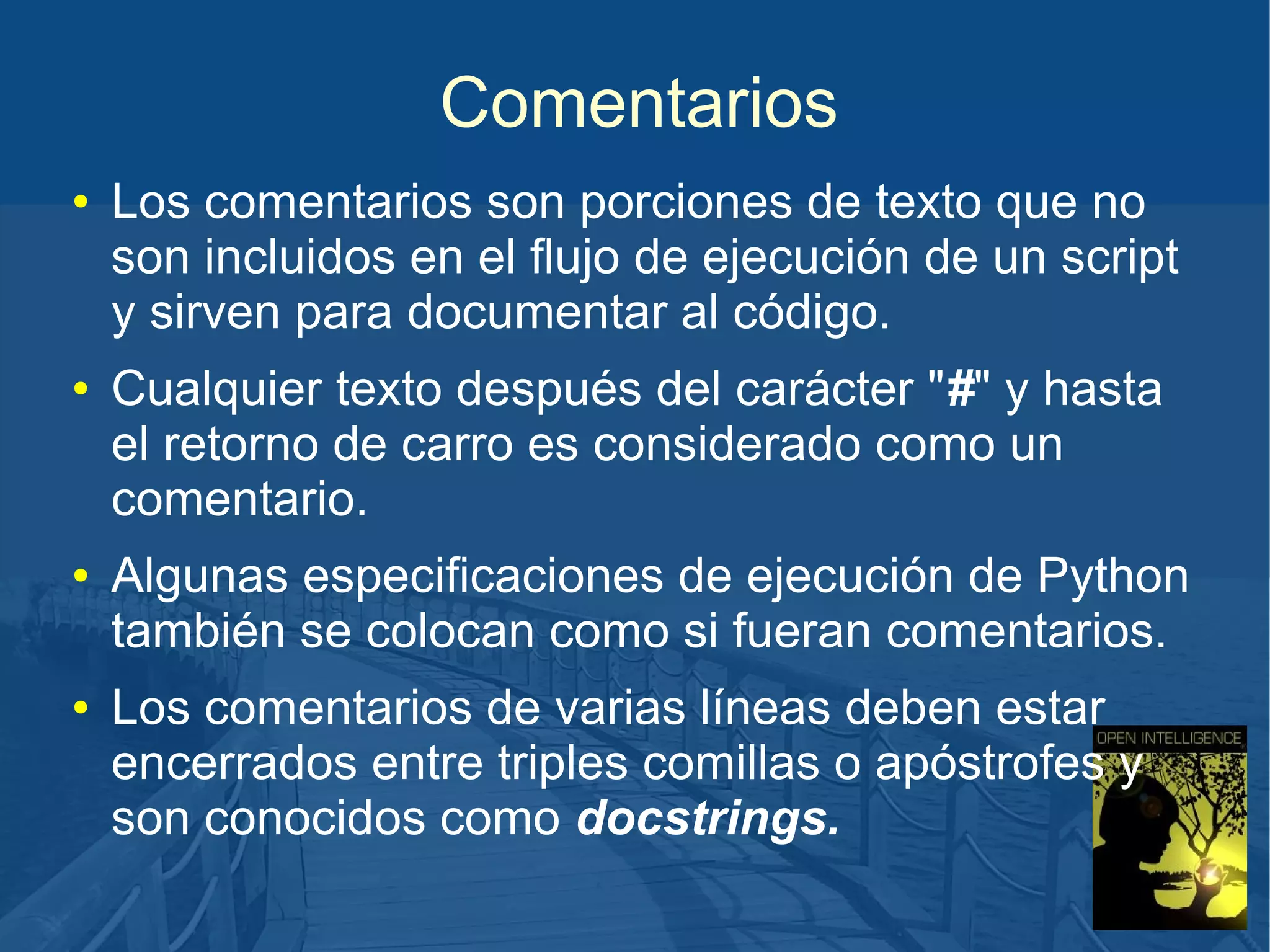 Comentarios
●

●

●

●

Los comentarios son porciones de texto que no
son incluidos en el flujo de ejecución de un script
y sirven para documentar al código.
Cualquier texto después del carácter "#" y hasta
el retorno de carro es considerado como un
comentario.
Algunas especificaciones de ejecución de Python
también se colocan como si fueran comentarios.
Los comentarios de varias líneas deben estar
encerrados entre triples comillas o apóstrofes y
son conocidos como docstrings.

 
