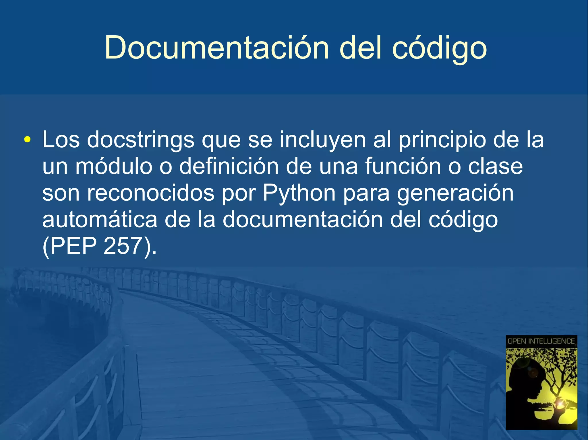 Documentación del código
●

Los docstrings que se incluyen al principio de la
un módulo o definición de una función o clase
son reconocidos por Python para generación
automática de la documentación del código
(PEP 257).

 