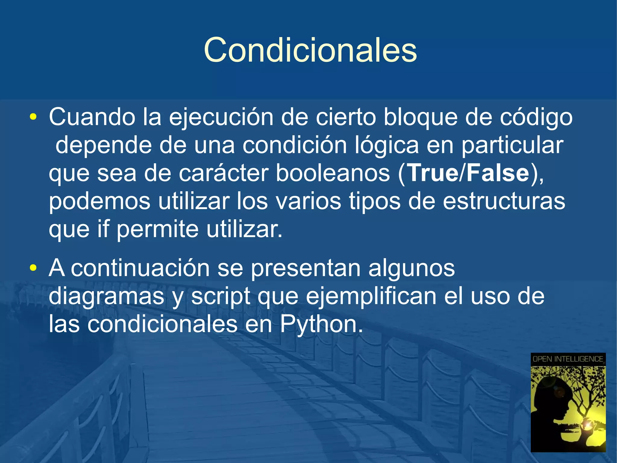 Condicionales
●

●

Cuando la ejecución de cierto bloque de código
depende de una condición lógica en particular
que sea de carácter booleanos (True/False),
podemos utilizar los varios tipos de estructuras
que if permite utilizar.
A continuación se presentan algunos
diagramas y script que ejemplifican el uso de
las condicionales en Python.

 