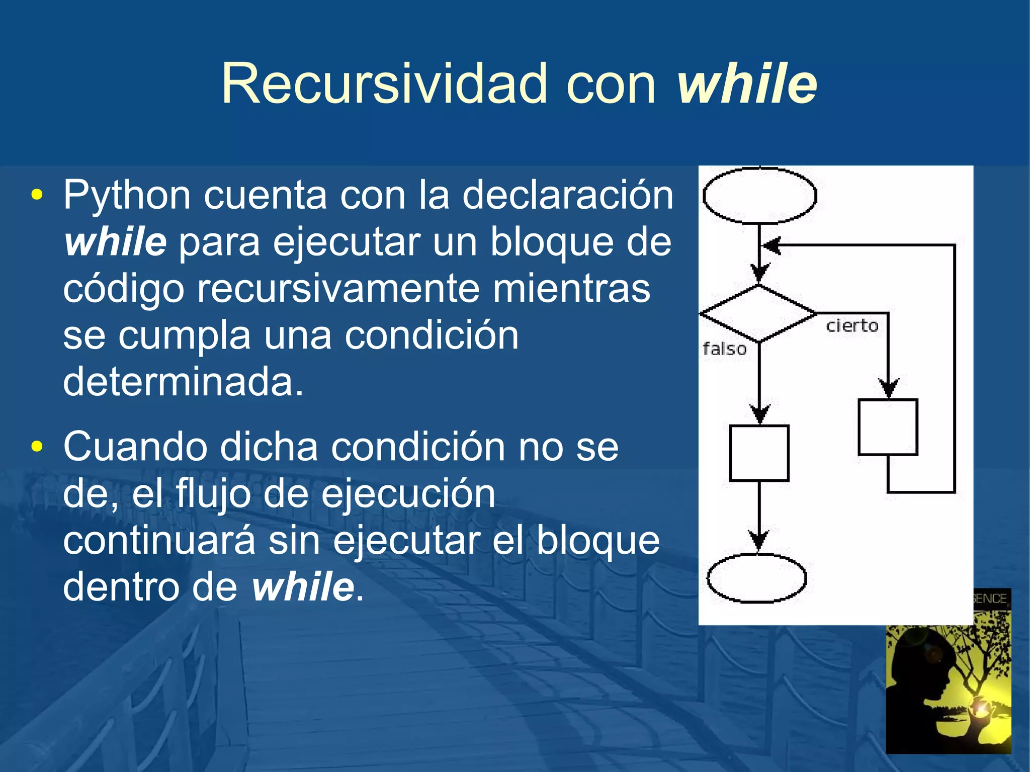Recursividad con while
●

●

Python cuenta con la declaración
while para ejecutar un bloque de
código recursivamente mientras
se cumpla una condición
determinada.
Cuando dicha condición no se
de, el flujo de ejecución
continuará sin ejecutar el bloque
dentro de while.

 