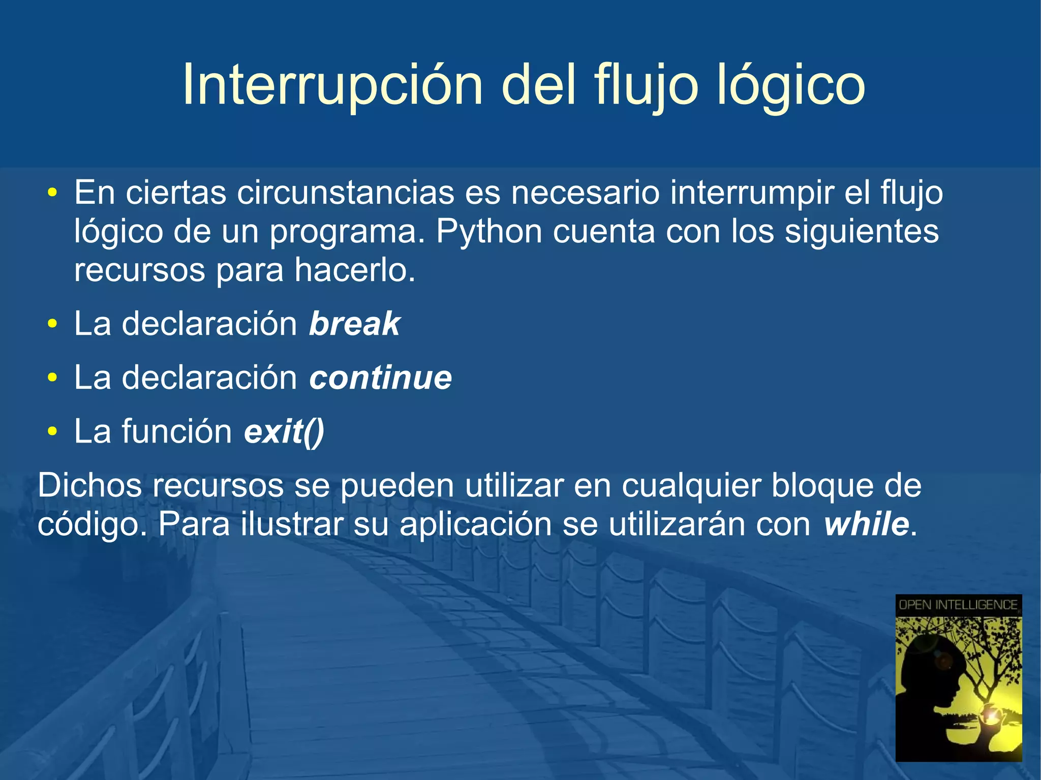 Interrupción del flujo lógico
●

En ciertas circunstancias es necesario interrumpir el flujo
lógico de un programa. Python cuenta con los siguientes
recursos para hacerlo.

●

La declaración break

●

La declaración continue

●

La función exit()

Dichos recursos se pueden utilizar en cualquier bloque de
código. Para ilustrar su aplicación se utilizarán con while.

 