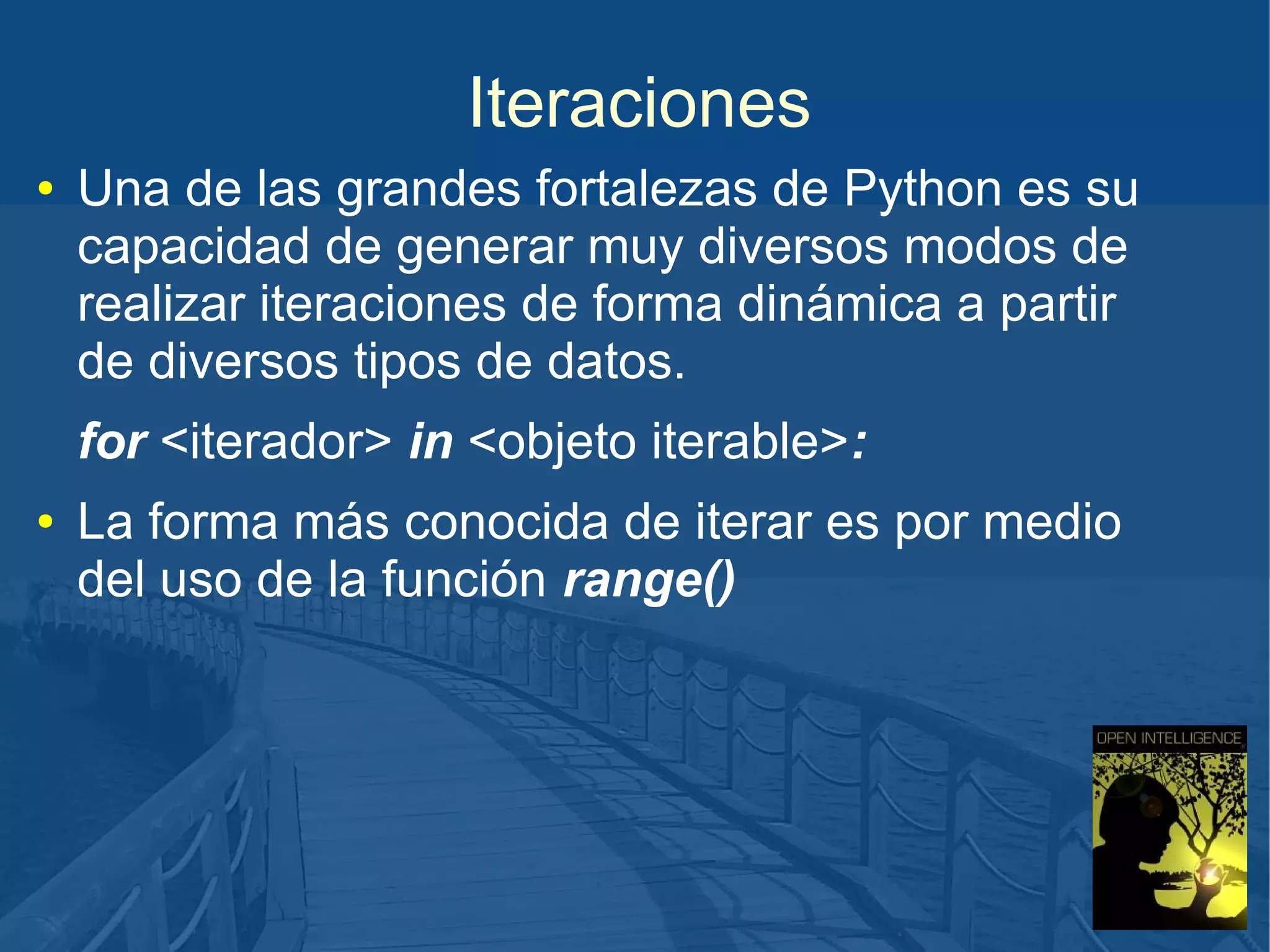Iteraciones
●

Una de las grandes fortalezas de Python es su
capacidad de generar muy diversos modos de
realizar iteraciones de forma dinámica a partir
de diversos tipos de datos.
for <iterador> in <objeto iterable>:

●

La forma más conocida de iterar es por medio
del uso de la función range()

 