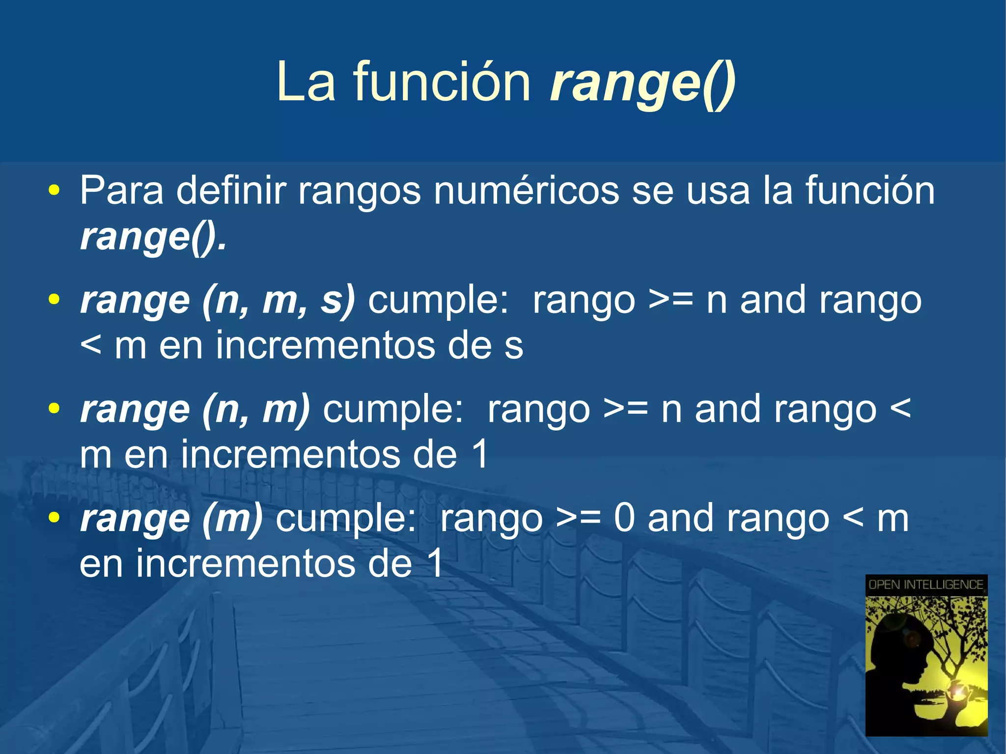 La función range()
●

●

●

●

Para definir rangos numéricos se usa la función
range().
range (n, m, s) cumple: rango >= n and rango
< m en incrementos de s
range (n, m) cumple: rango >= n and rango <
m en incrementos de 1
range (m) cumple: rango >= 0 and rango < m
en incrementos de 1

 