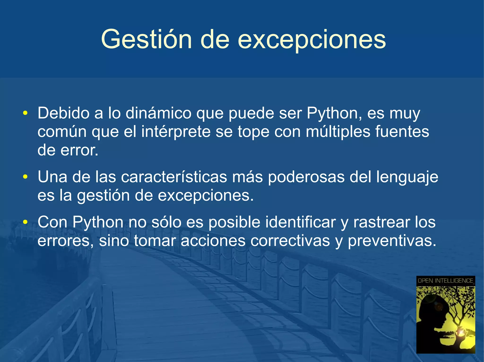 Gestión de excepciones
●

●

●

Debido a lo dinámico que puede ser Python, es muy
común que el intérprete se tope con múltiples fuentes
de error.
Una de las características más poderosas del lenguaje
es la gestión de excepciones.
Con Python no sólo es posible identificar y rastrear los
errores, sino tomar acciones correctivas y preventivas.

 