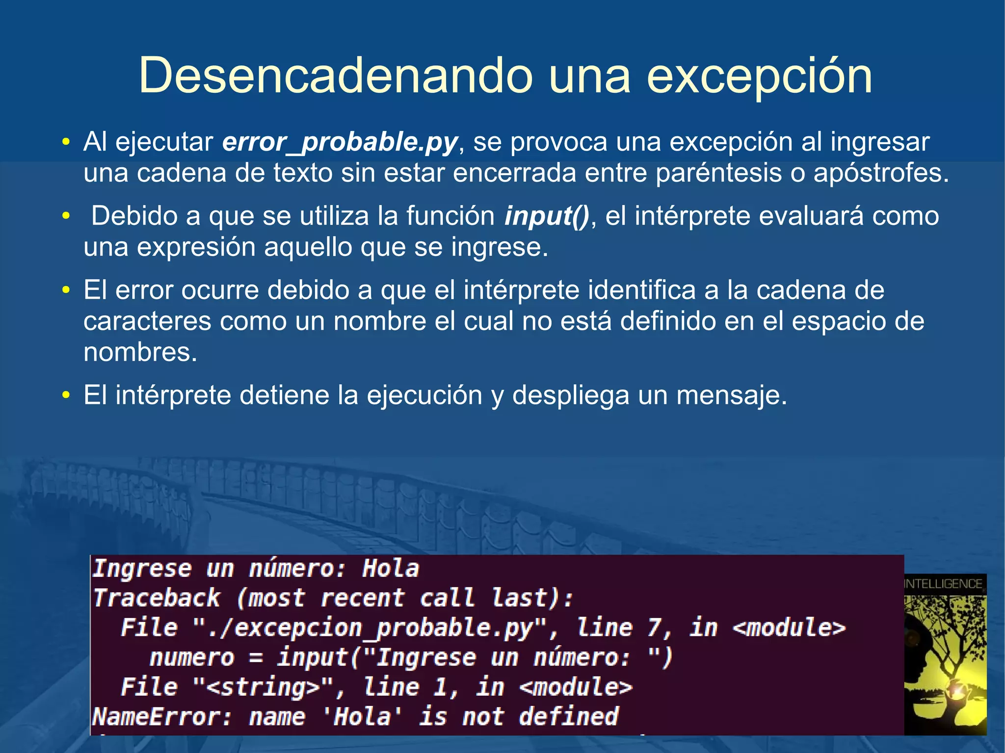 Desencadenando una excepción
●

●

●

●

Al ejecutar error_probable.py, se provoca una excepción al ingresar
una cadena de texto sin estar encerrada entre paréntesis o apóstrofes.
Debido a que se utiliza la función input(), el intérprete evaluará como
una expresión aquello que se ingrese.
El error ocurre debido a que el intérprete identifica a la cadena de
caracteres como un nombre el cual no está definido en el espacio de
nombres.
El intérprete detiene la ejecución y despliega un mensaje.

 