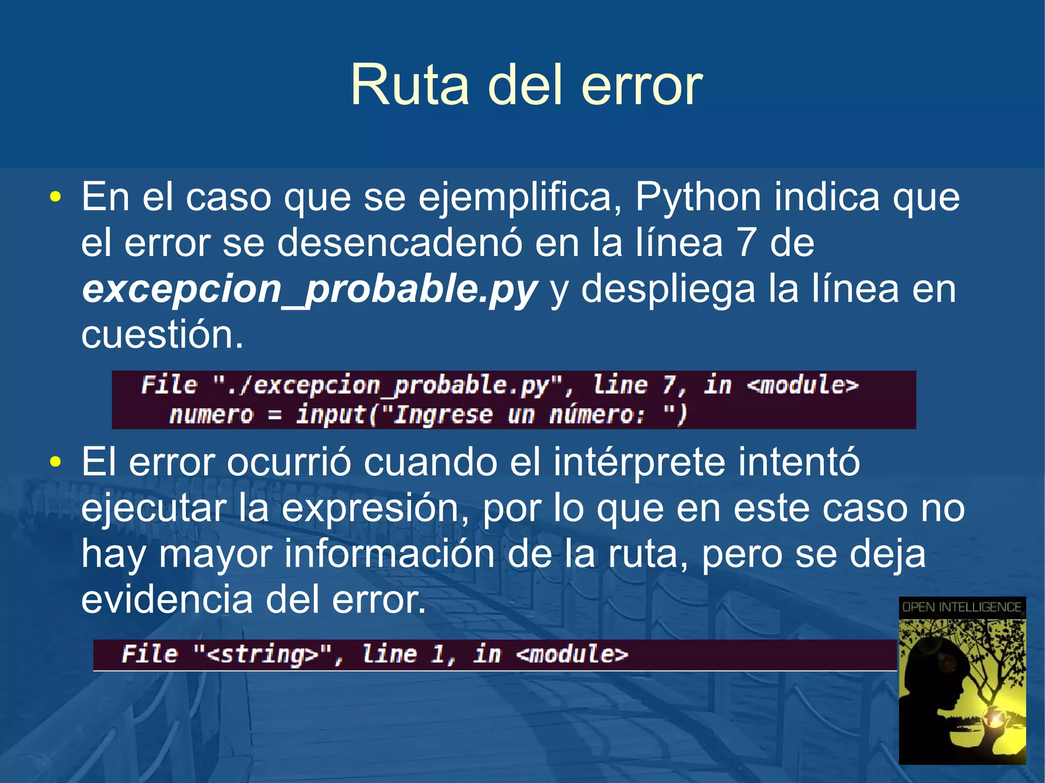 Ruta del error
●

●

En el caso que se ejemplifica, Python indica que
el error se desencadenó en la línea 7 de
excepcion_probable.py y despliega la línea en
cuestión.
El error ocurrió cuando el intérprete intentó
ejecutar la expresión, por lo que en este caso no
hay mayor información de la ruta, pero se deja
evidencia del error.

 