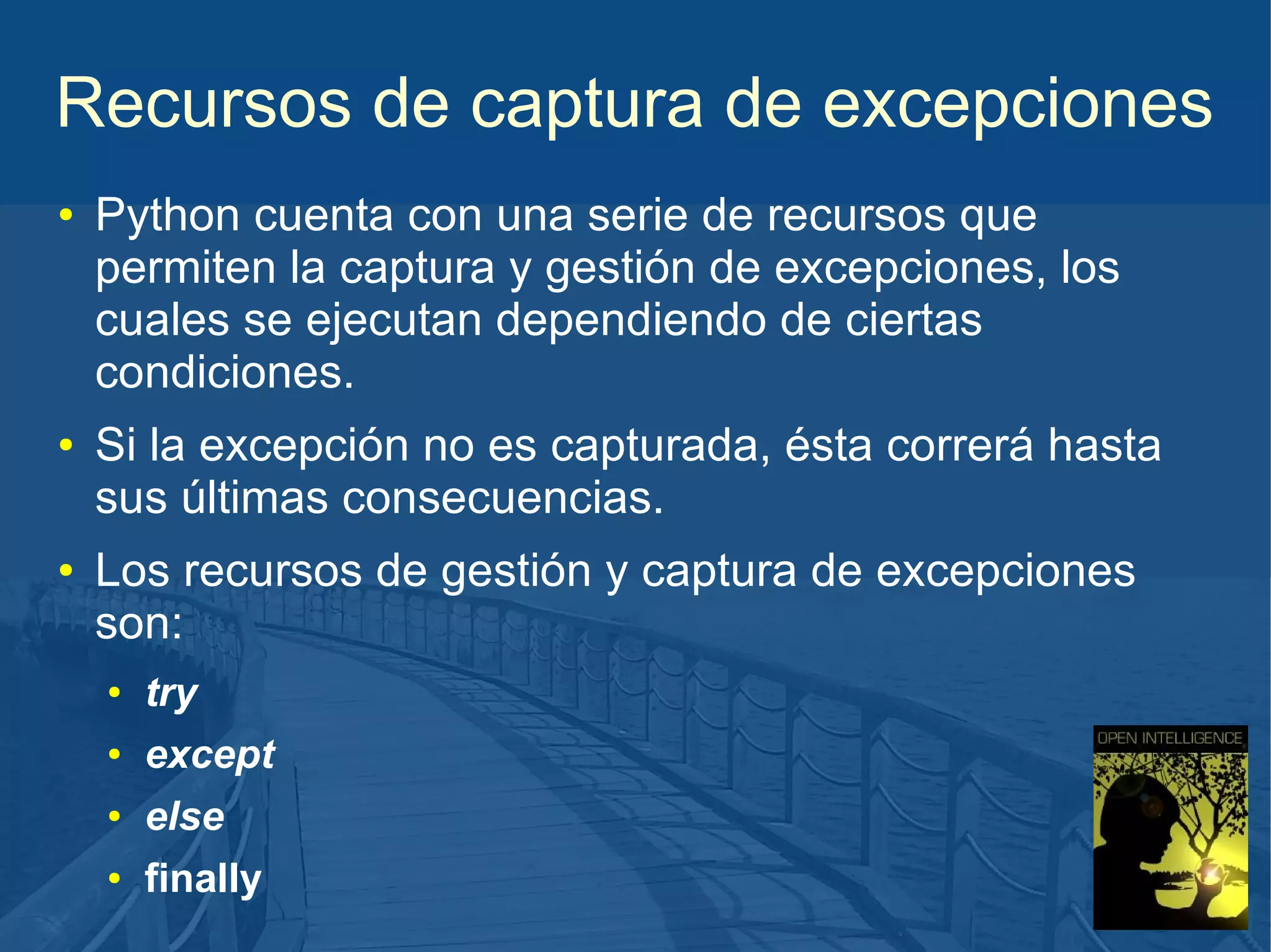 Recursos de captura de excepciones
●

●

●

Python cuenta con una serie de recursos que
permiten la captura y gestión de excepciones, los
cuales se ejecutan dependiendo de ciertas
condiciones.
Si la excepción no es capturada, ésta correrá hasta
sus últimas consecuencias.
Los recursos de gestión y captura de excepciones
son:
●

try

●

except

●

else

●

finally

 