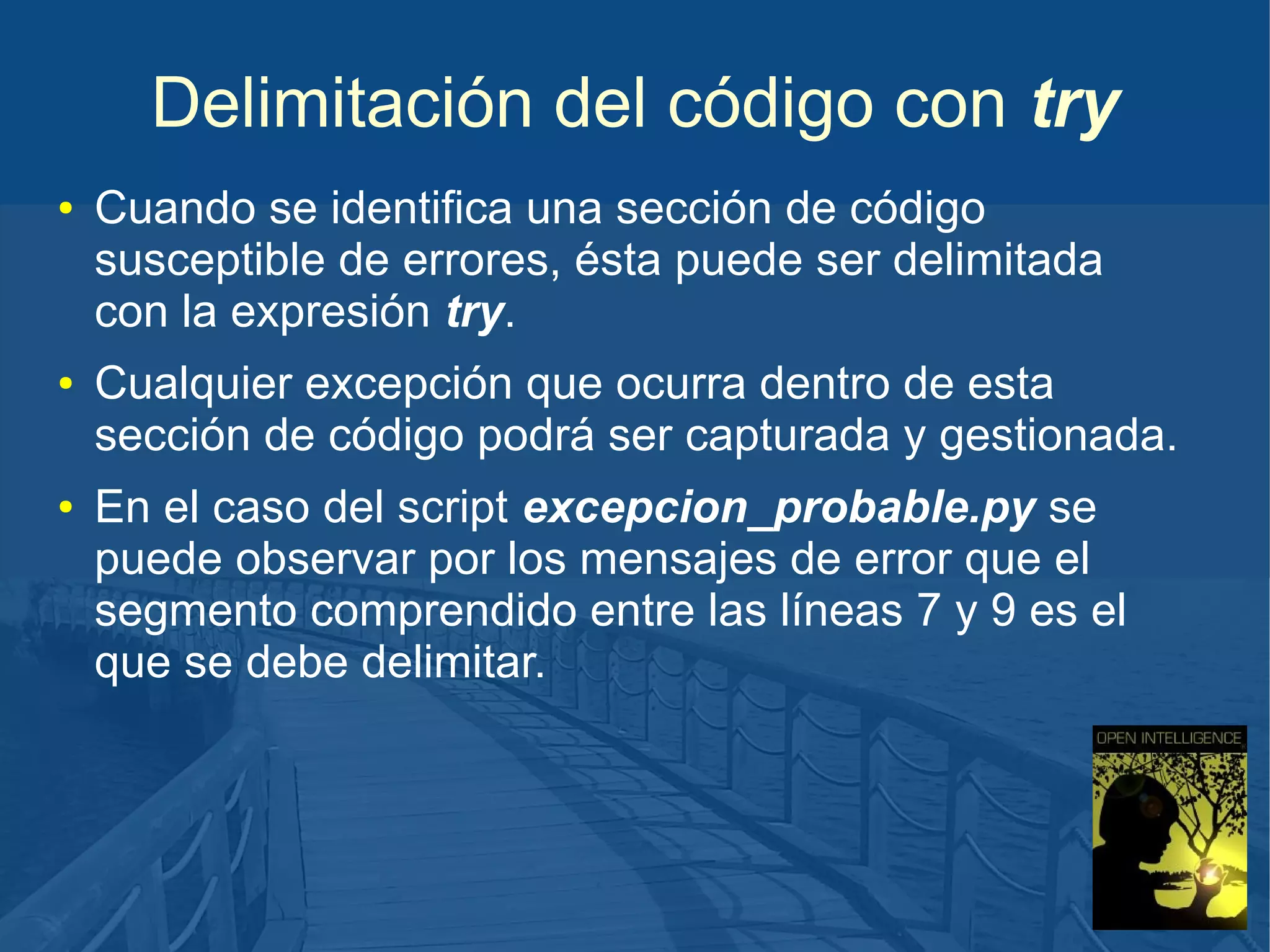 Delimitación del código con try
●

●

●

Cuando se identifica una sección de código
susceptible de errores, ésta puede ser delimitada
con la expresión try.
Cualquier excepción que ocurra dentro de esta
sección de código podrá ser capturada y gestionada.
En el caso del script excepcion_probable.py se
puede observar por los mensajes de error que el
segmento comprendido entre las líneas 7 y 9 es el
que se debe delimitar.

 